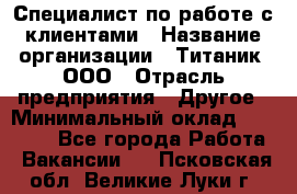 Специалист по работе с клиентами › Название организации ­ Титаник, ООО › Отрасль предприятия ­ Другое › Минимальный оклад ­ 22 000 - Все города Работа » Вакансии   . Псковская обл.,Великие Луки г.